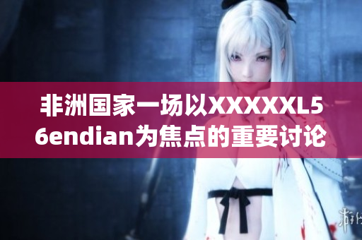 非洲国家一场以XXXXXL56endian为焦点的重要讨论会议于14may18召开