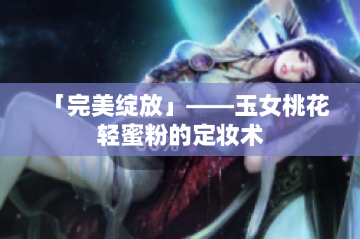 「完美绽放」——玉女桃花轻蜜粉的定妆术