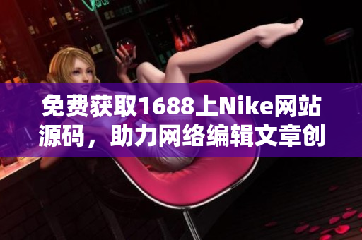 免费获取1688上Nike网站源码，助力网络编辑文章创作