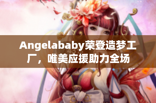 Angelababy荣登造梦工厂，唯美应援助力全场