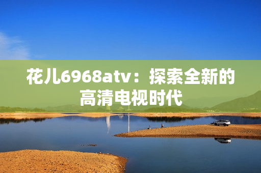 花儿6968atv：探索全新的高清电视时代