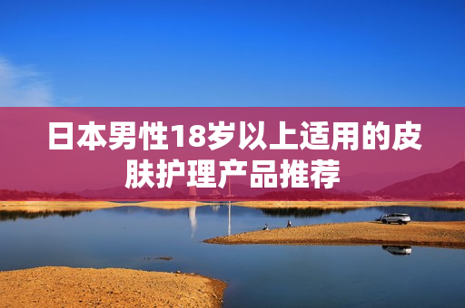 日本男性18岁以上适用的皮肤护理产品推荐