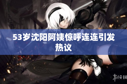 53岁沈阳阿姨惊呼连连引发热议