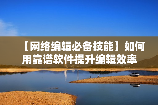 【网络编辑必备技能】如何用靠谱软件提升编辑效率