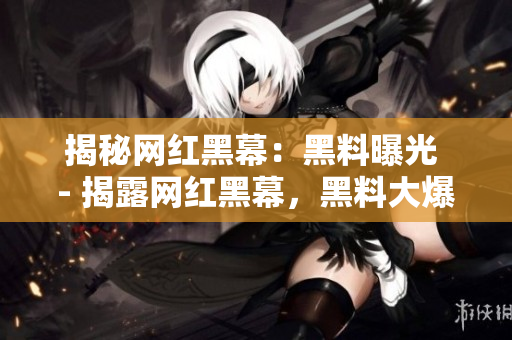 揭秘网红黑幕：黑料曝光 - 揭露网红黑幕，黑料大爆料
