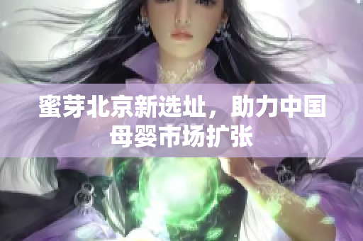 蜜芽北京新选址，助力中国母婴市场扩张