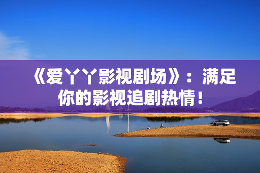 《爱丫丫影视剧场》：满足你的影视追剧热情！