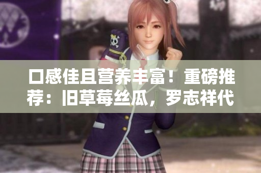 口感佳且营养丰富！重磅推荐：旧草莓丝瓜，罗志祥代言！