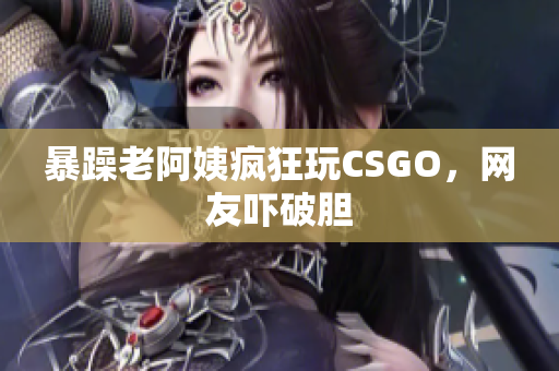 暴躁老阿姨疯狂玩CSGO，网友吓破胆