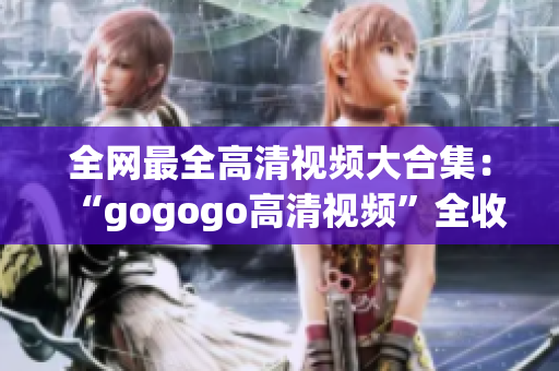 全网最全高清视频大合集：“gogogo高清视频”全收录