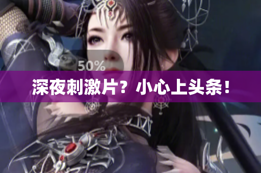 深夜刺激片？小心上头条！