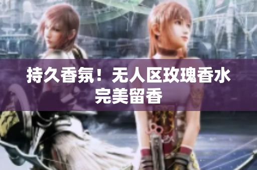 持久香氛！无人区玫瑰香水完美留香