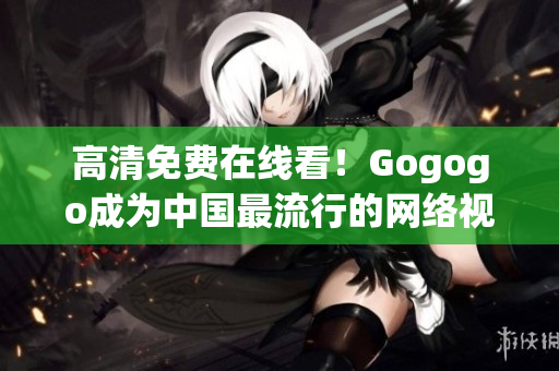 高清免费在线看！Gogogo成为中国最流行的网络视频平台