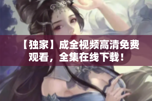 【独家】成全视频高清免费观看，全集在线下载！