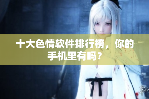十大色情软件排行榜，你的手机里有吗？