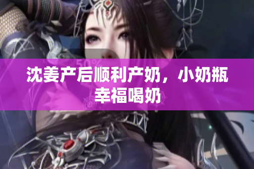 沈姜产后顺利产奶，小奶瓶幸福喝奶
