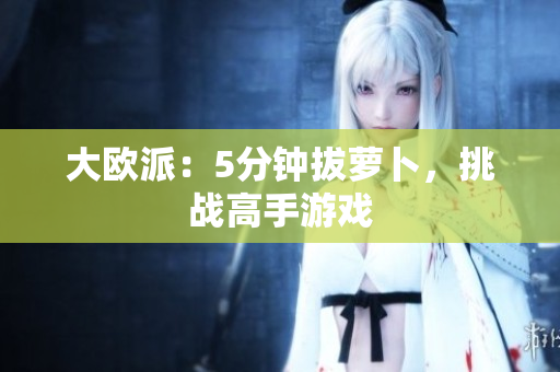 大欧派：5分钟拔萝卜，挑战高手游戏