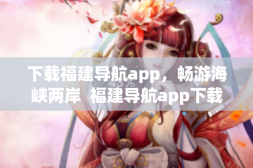下载福建导航app，畅游海峡两岸  福建导航app下载