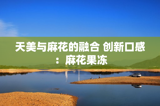 天美与麻花的融合 创新口感：麻花果冻