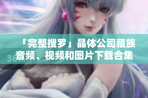 「完整搜罗」晶体公司藏族音频、视频和图片下载合集
