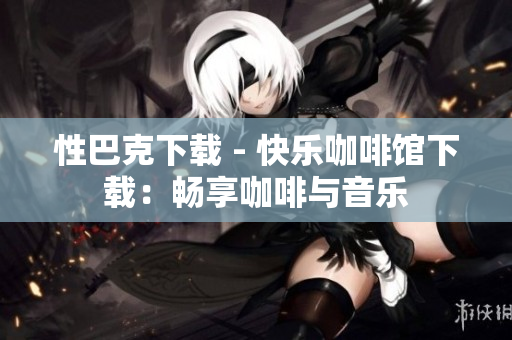 性巴克下载 - 快乐咖啡馆下载：畅享咖啡与音乐