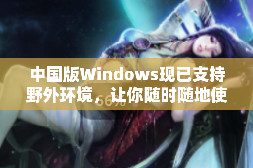 中国版Windows现已支持野外环境，让你随时随地使用电脑