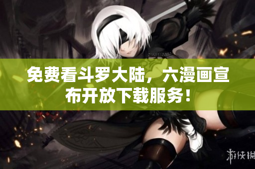 免费看斗罗大陆，六漫画宣布开放下载服务！