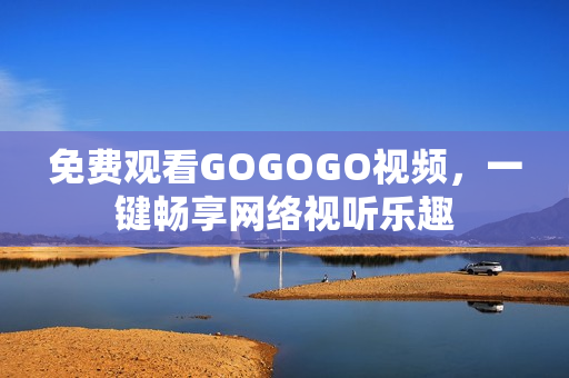 免费观看GOGOGO视频，一键畅享网络视听乐趣