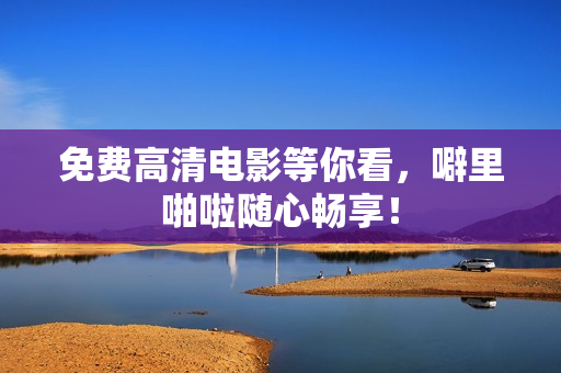 免费高清电影等你看，噼里啪啦随心畅享！