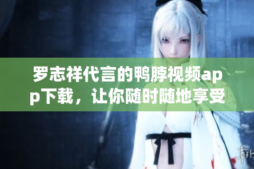 罗志祥代言的鸭脖视频app下载，让你随时随地享受高清影音