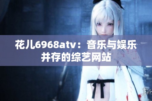 花儿6968atv：音乐与娱乐并存的综艺网站