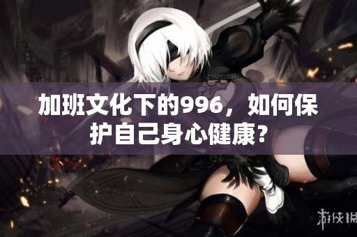 加班文化下的996，如何保护自己身心健康？