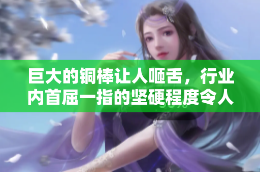 巨大的铜棒让人咂舌，行业内首屈一指的坚硬程度令人惊叹