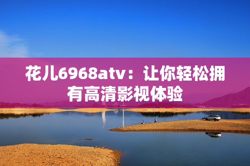 花儿6968atv：让你轻松拥有高清影视体验