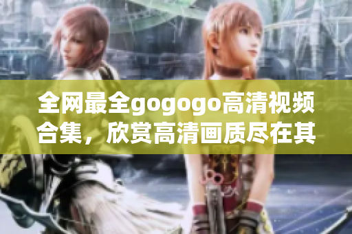 全网最全gogogo高清视频合集，欣赏高清画质尽在其中