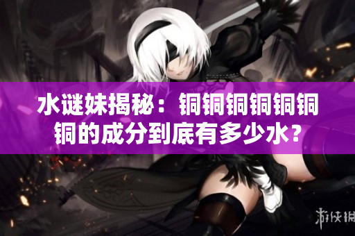 水谜妹揭秘：铜铜铜铜铜铜铜的成分到底有多少水？