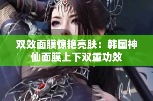 双效面膜惊艳亮肤：韩国神仙面膜上下双重功效