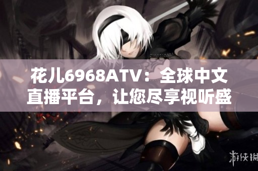 花儿6968ATV：全球中文直播平台，让您尽享视听盛宴！