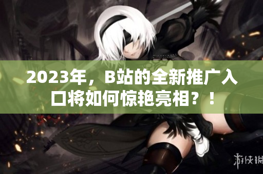 2023年，B站的全新推广入口将如何惊艳亮相？！