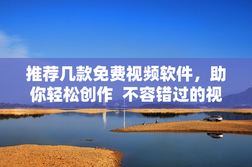 推荐几款免费视频软件，助你轻松创作  不容错过的视频软件推荐