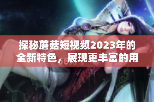 探秘蘑菇短视频2023年的全新特色，展现更丰富的用户体验