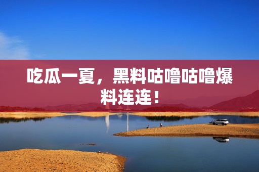 吃瓜一夏，黑料咕噜咕噜爆料连连！