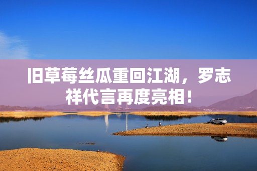 旧草莓丝瓜重回江湖，罗志祥代言再度亮相！