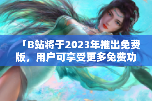 「B站将于2023年推出免费版，用户可享受更多免费功能」