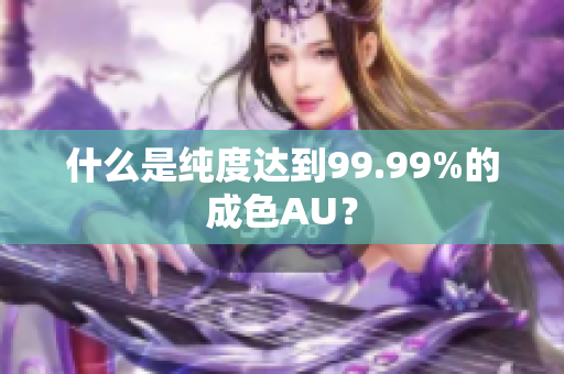 什么是纯度达到99.99%的成色AU？