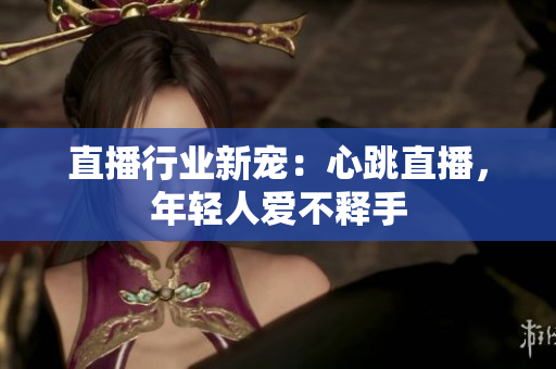 直播行业新宠：心跳直播，年轻人爱不释手