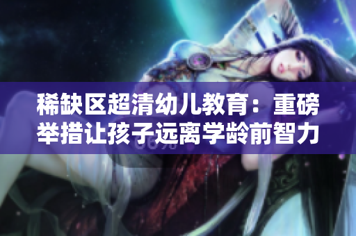 稀缺区超清幼儿教育：重磅举措让孩子远离学龄前智力障碍