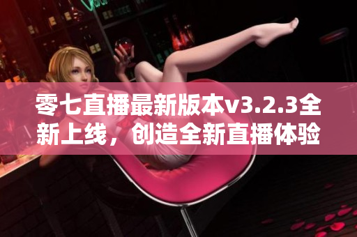 零七直播最新版本v3.2.3全新上线，创造全新直播体验