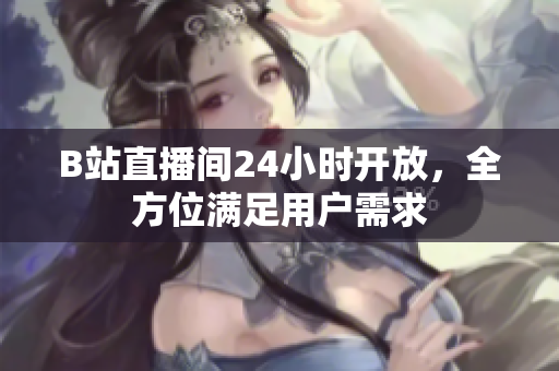 B站直播间24小时开放，全方位满足用户需求