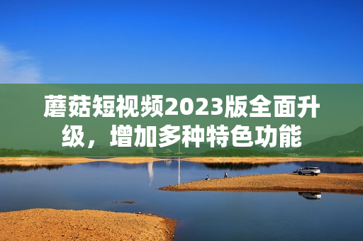 蘑菇短视频2023版全面升级，增加多种特色功能